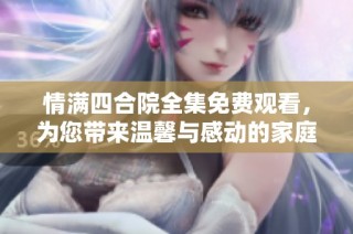 情满四合院全集免费观看，为您带来温馨与感动的家庭剧体验
