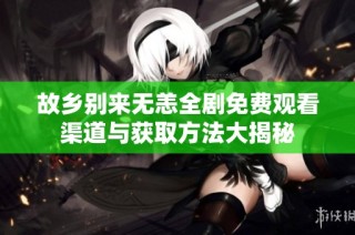 故乡别来无恙全剧免费观看渠道与获取方法大揭秘