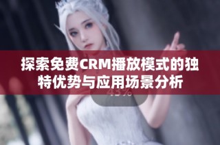 探索免费CRM播放模式的独特优势与应用场景分析