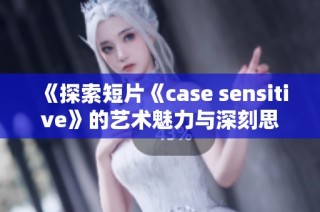 《探索短片《case sensitive》的艺术魅力与深刻思考》