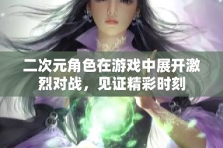 二次元角色在游戏中展开激烈对战，见证精彩时刻