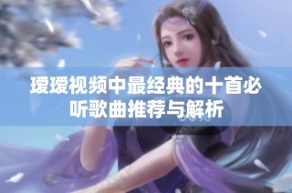 瑷瑷视频中最经典的十首必听歌曲推荐与解析