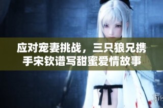 应对宠妻挑战，三只狼兄携手宋钦谱写甜蜜爱情故事