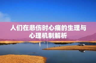 人们在悲伤时心痛的生理与心理机制解析