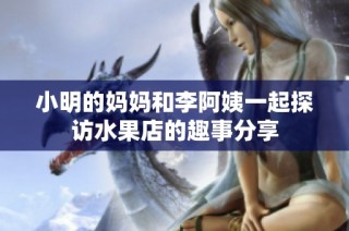 小明的妈妈和李阿姨一起探访水果店的趣事分享