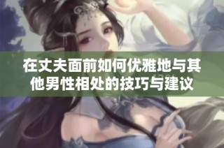 在丈夫面前如何优雅地与其他男性相处的技巧与建议
