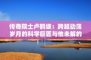 传奇院士卢鹤绂：跨越动荡岁月的科学巨匠与他未解的遗憾
