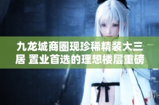九龙城商圈现珍稀精装大三居 置业首选的理想楼层重磅推出