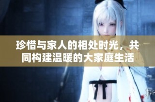 珍惜与家人的相处时光，共同构建温暖的大家庭生活