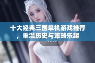 十大经典三国单机游戏推荐，重温历史与策略乐趣