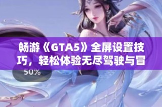 畅游《GTA5》全屏设置技巧，轻松体验无尽驾驶与冒险乐趣