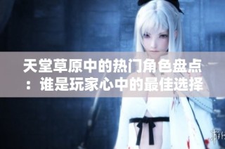 天堂草原中的热门角色盘点：谁是玩家心中的最佳选择