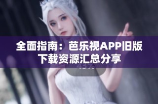 全面指南：芭乐视APP旧版下载资源汇总分享