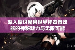 深入探讨魔兽世界神器修改器的神秘魅力与无限可能