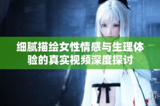 细腻描绘女性情感与生理体验的真实视频深度探讨