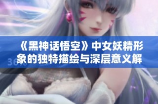 《黑神话悟空》中女妖精形象的独特描绘与深层意义解析