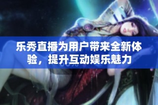 乐秀直播为用户带来全新体验，提升互动娱乐魅力