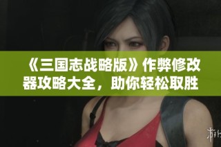 《三国志战略版》作弊修改器攻略大全，助你轻松取胜！