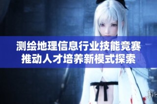 测绘地理信息行业技能竞赛推动人才培养新模式探索