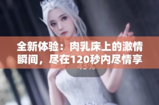 全新体验：肉乳床上的激情瞬间，尽在120秒内尽情享受