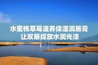 水蜜桃草莓滋养保湿润唇膏 让双唇绽放水润光泽