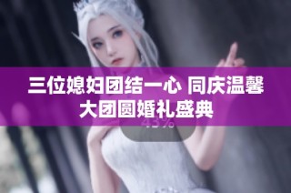 三位媳妇团结一心 同庆温馨大团圆婚礼盛典