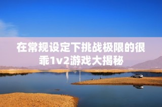 在常规设定下挑战极限的很乖1v2游戏大揭秘