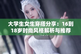 大学生女生穿搭分享：16到18岁时尚风格解析与推荐