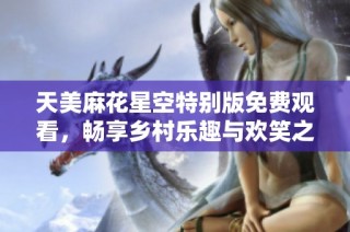 天美麻花星空特别版免费观看，畅享乡村乐趣与欢笑之旅