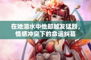 在她泪水中他却越发猛烈，情感冲突下的命运纠葛