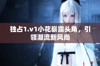 独占1.v1小花崭露头角，引领潮流新风尚