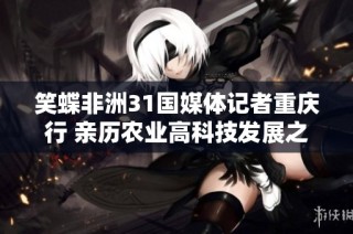 笑蝶非洲31国媒体记者重庆行 亲历农业高科技发展之旅