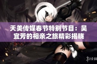 天美传媒春节特别节目：吴宜芳的相亲之旅精彩揭晓