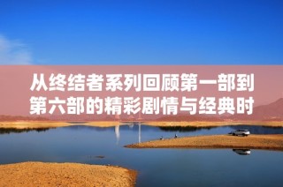 从终结者系列回顾第一部到第六部的精彩剧情与经典时刻