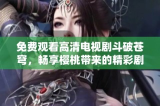 免费观看高清电视剧斗破苍穹，畅享樱桃带来的精彩剧情