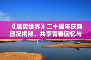 《魔兽世界》二十周年庆典盛况揭秘，共享青春回忆与传奇旅程