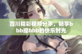 四川精彩视频分享，畅享bbb搡bbb的快乐时光