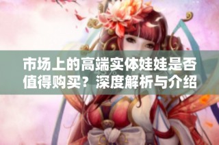 市场上的高端实体娃娃是否值得购买？深度解析与介绍