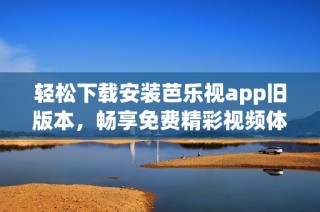 轻松下载安装芭乐视app旧版本，畅享免费精彩视频体验