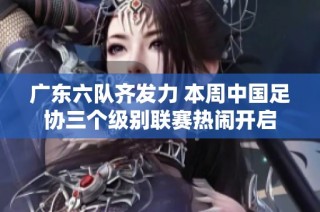 广东六队齐发力 本周中国足协三个级别联赛热闹开启