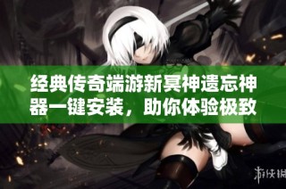 经典传奇端游新冥神遗忘神器一键安装，助你体验极致游戏乐趣