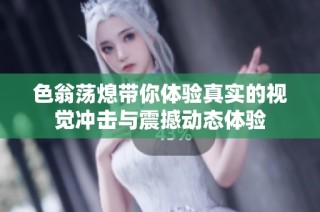 色翁荡熄带你体验真实的视觉冲击与震撼动态体验