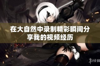 在大自然中录制精彩瞬间分享我的视频经历