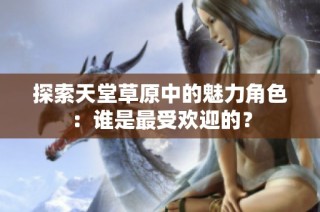 探索天堂草原中的魅力角色：谁是最受欢迎的？