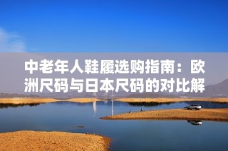 中老年人鞋履选购指南：欧洲尺码与日本尺码的对比解析