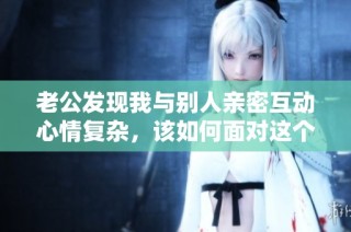 老公发现我与别人亲密互动心情复杂，该如何面对这个问题