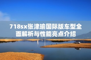 718sx张津瑜国际版车型全面解析与性能亮点介绍