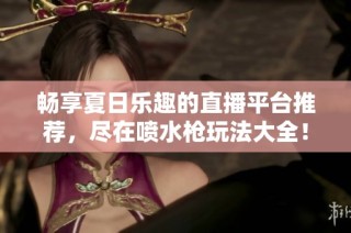 畅享夏日乐趣的直播平台推荐，尽在喷水枪玩法大全！
