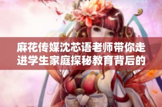 麻花传媒沈芯语老师带你走进学生家庭探秘教育背后的故事