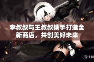 李叔叔与王叔叔携手打造全新商店，共创美好未来